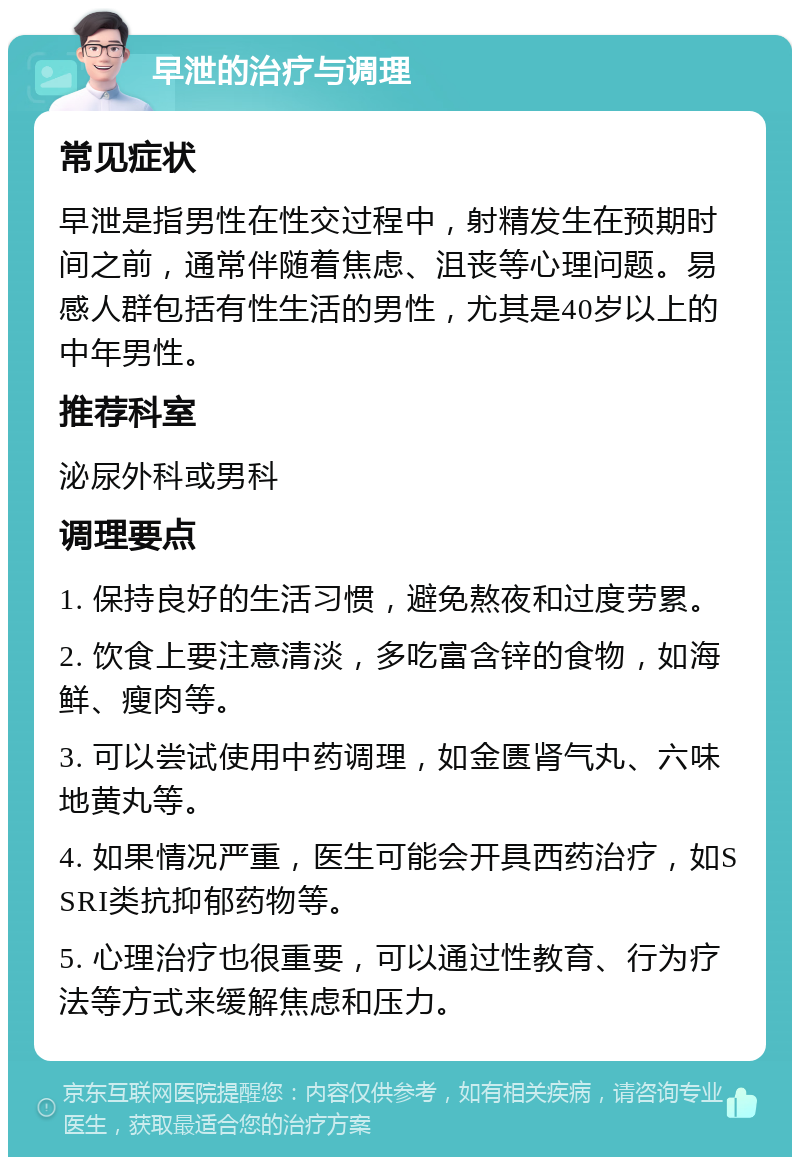 早泄的治疗与调理 常见症状 早泄是指男性在性交过程中，射精发生在预期时间之前，通常伴随着焦虑、沮丧等心理问题。易感人群包括有性生活的男性，尤其是40岁以上的中年男性。 推荐科室 泌尿外科或男科 调理要点 1. 保持良好的生活习惯，避免熬夜和过度劳累。 2. 饮食上要注意清淡，多吃富含锌的食物，如海鲜、瘦肉等。 3. 可以尝试使用中药调理，如金匮肾气丸、六味地黄丸等。 4. 如果情况严重，医生可能会开具西药治疗，如SSRI类抗抑郁药物等。 5. 心理治疗也很重要，可以通过性教育、行为疗法等方式来缓解焦虑和压力。