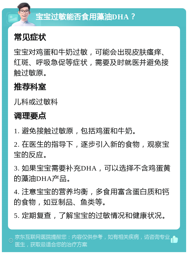 宝宝过敏能否食用藻油DHA？ 常见症状 宝宝对鸡蛋和牛奶过敏，可能会出现皮肤瘙痒、红斑、呼吸急促等症状，需要及时就医并避免接触过敏原。 推荐科室 儿科或过敏科 调理要点 1. 避免接触过敏原，包括鸡蛋和牛奶。 2. 在医生的指导下，逐步引入新的食物，观察宝宝的反应。 3. 如果宝宝需要补充DHA，可以选择不含鸡蛋黄的藻油DHA产品。 4. 注意宝宝的营养均衡，多食用富含蛋白质和钙的食物，如豆制品、鱼类等。 5. 定期复查，了解宝宝的过敏情况和健康状况。