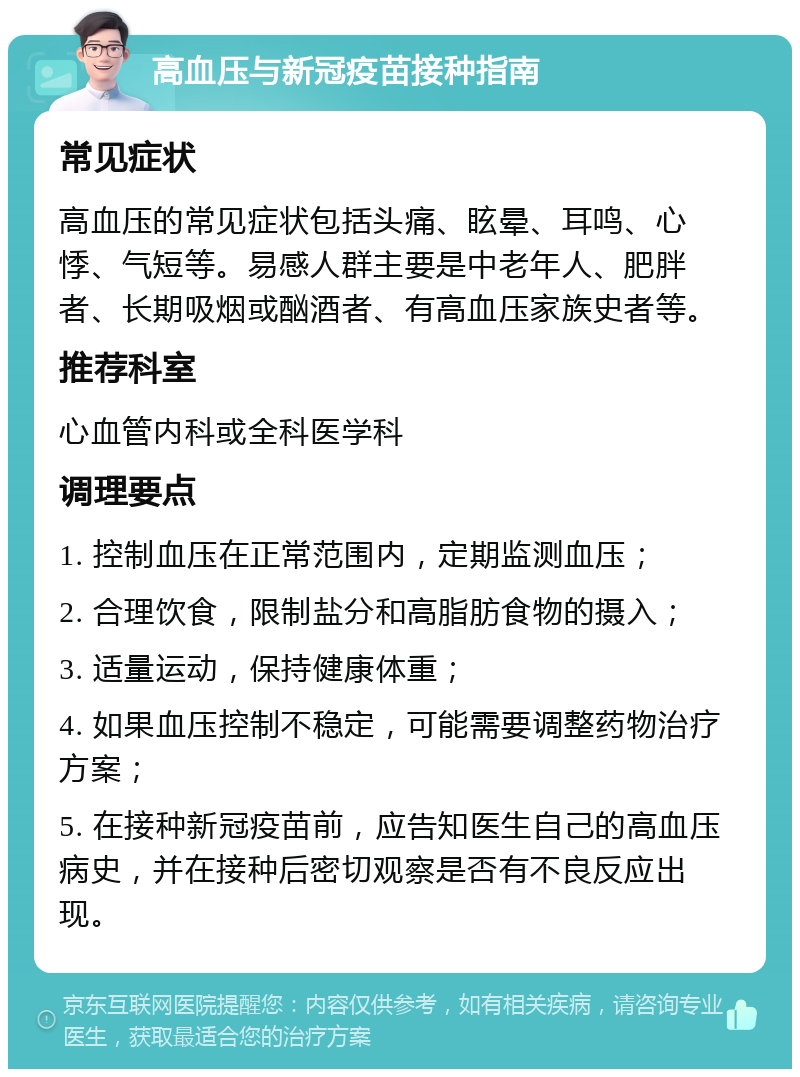 高血压与新冠疫苗接种指南 常见症状 高血压的常见症状包括头痛、眩晕、耳鸣、心悸、气短等。易感人群主要是中老年人、肥胖者、长期吸烟或酗酒者、有高血压家族史者等。 推荐科室 心血管内科或全科医学科 调理要点 1. 控制血压在正常范围内，定期监测血压； 2. 合理饮食，限制盐分和高脂肪食物的摄入； 3. 适量运动，保持健康体重； 4. 如果血压控制不稳定，可能需要调整药物治疗方案； 5. 在接种新冠疫苗前，应告知医生自己的高血压病史，并在接种后密切观察是否有不良反应出现。