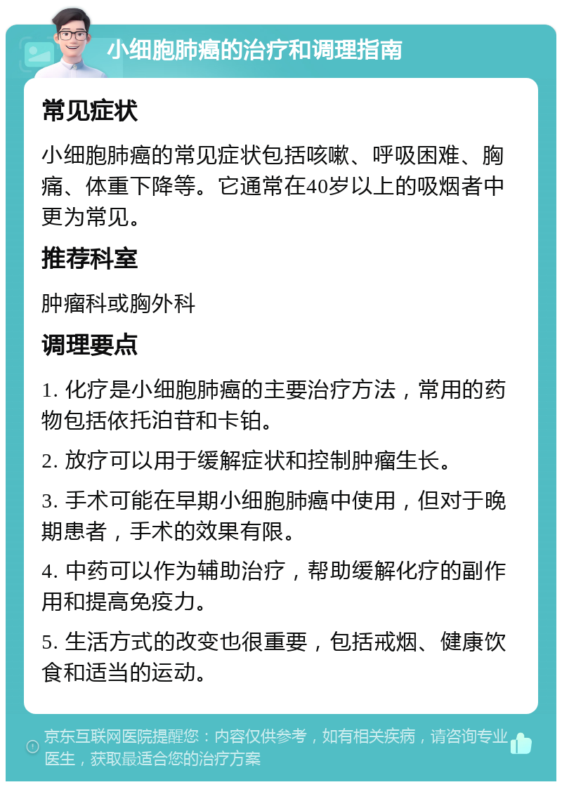 小细胞肺癌的治疗和调理指南 常见症状 小细胞肺癌的常见症状包括咳嗽、呼吸困难、胸痛、体重下降等。它通常在40岁以上的吸烟者中更为常见。 推荐科室 肿瘤科或胸外科 调理要点 1. 化疗是小细胞肺癌的主要治疗方法，常用的药物包括依托泊苷和卡铂。 2. 放疗可以用于缓解症状和控制肿瘤生长。 3. 手术可能在早期小细胞肺癌中使用，但对于晚期患者，手术的效果有限。 4. 中药可以作为辅助治疗，帮助缓解化疗的副作用和提高免疫力。 5. 生活方式的改变也很重要，包括戒烟、健康饮食和适当的运动。