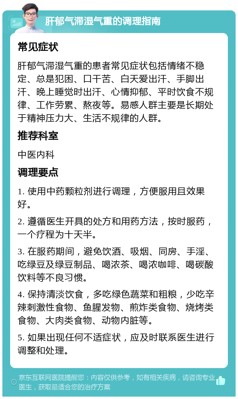 肝郁气滞湿气重的调理指南 常见症状 肝郁气滞湿气重的患者常见症状包括情绪不稳定、总是犯困、口干苦、白天爱出汗、手脚出汗、晚上睡觉时出汗、心情抑郁、平时饮食不规律、工作劳累、熬夜等。易感人群主要是长期处于精神压力大、生活不规律的人群。 推荐科室 中医内科 调理要点 1. 使用中药颗粒剂进行调理，方便服用且效果好。 2. 遵循医生开具的处方和用药方法，按时服药，一个疗程为十天半。 3. 在服药期间，避免饮酒、吸烟、同房、手淫、吃绿豆及绿豆制品、喝浓茶、喝浓咖啡、喝碳酸饮料等不良习惯。 4. 保持清淡饮食，多吃绿色蔬菜和粗粮，少吃辛辣刺激性食物、鱼腥发物、煎炸类食物、烧烤类食物、大肉类食物、动物内脏等。 5. 如果出现任何不适症状，应及时联系医生进行调整和处理。