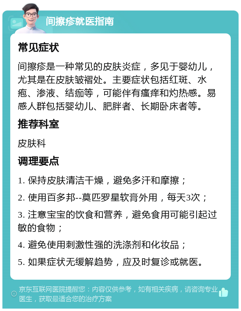 间擦疹就医指南 常见症状 间擦疹是一种常见的皮肤炎症，多见于婴幼儿，尤其是在皮肤皱褶处。主要症状包括红斑、水疱、渗液、结痂等，可能伴有瘙痒和灼热感。易感人群包括婴幼儿、肥胖者、长期卧床者等。 推荐科室 皮肤科 调理要点 1. 保持皮肤清洁干燥，避免多汗和摩擦； 2. 使用百多邦--莫匹罗星软膏外用，每天3次； 3. 注意宝宝的饮食和营养，避免食用可能引起过敏的食物； 4. 避免使用刺激性强的洗涤剂和化妆品； 5. 如果症状无缓解趋势，应及时复诊或就医。