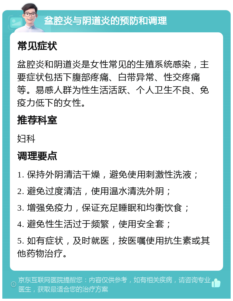 盆腔炎与阴道炎的预防和调理 常见症状 盆腔炎和阴道炎是女性常见的生殖系统感染，主要症状包括下腹部疼痛、白带异常、性交疼痛等。易感人群为性生活活跃、个人卫生不良、免疫力低下的女性。 推荐科室 妇科 调理要点 1. 保持外阴清洁干燥，避免使用刺激性洗液； 2. 避免过度清洁，使用温水清洗外阴； 3. 增强免疫力，保证充足睡眠和均衡饮食； 4. 避免性生活过于频繁，使用安全套； 5. 如有症状，及时就医，按医嘱使用抗生素或其他药物治疗。