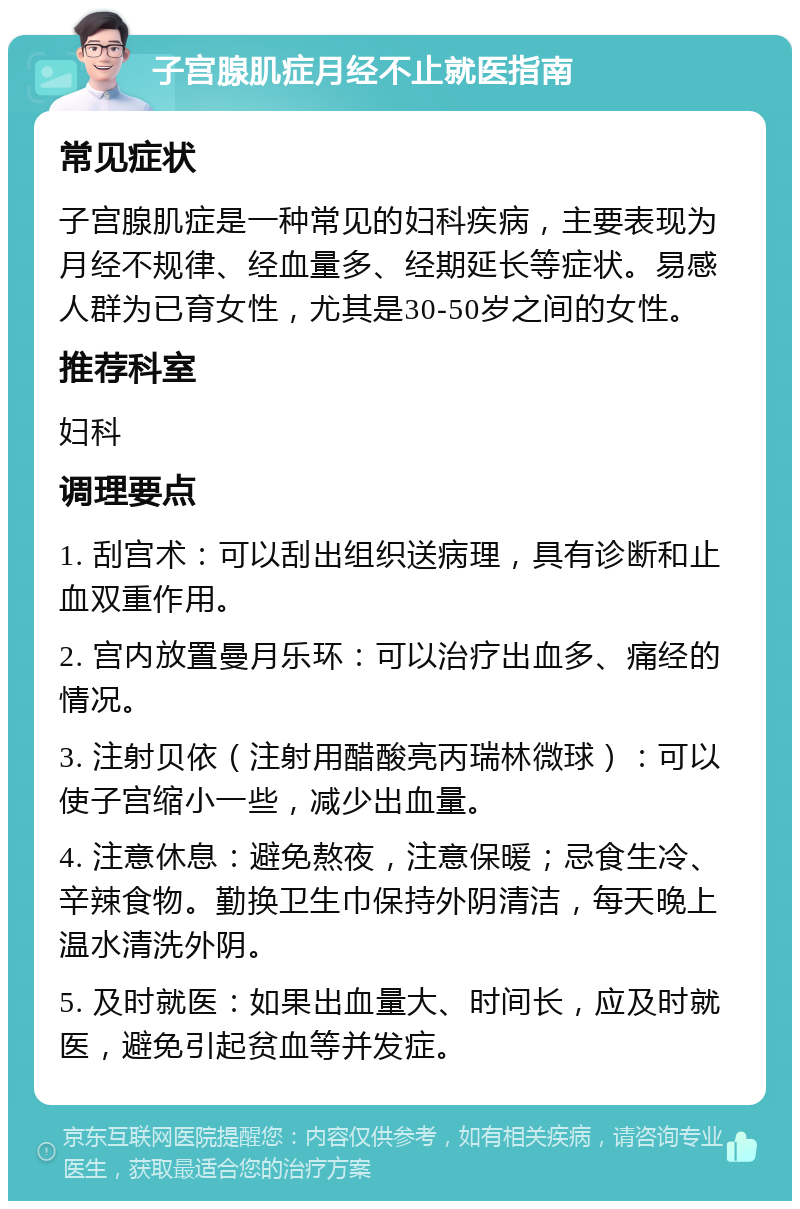 子宫腺肌症月经不止就医指南 常见症状 子宫腺肌症是一种常见的妇科疾病，主要表现为月经不规律、经血量多、经期延长等症状。易感人群为已育女性，尤其是30-50岁之间的女性。 推荐科室 妇科 调理要点 1. 刮宫术：可以刮出组织送病理，具有诊断和止血双重作用。 2. 宫内放置曼月乐环：可以治疗出血多、痛经的情况。 3. 注射贝依（注射用醋酸亮丙瑞林微球）：可以使子宫缩小一些，减少出血量。 4. 注意休息：避免熬夜，注意保暖；忌食生冷、辛辣食物。勤换卫生巾保持外阴清洁，每天晚上温水清洗外阴。 5. 及时就医：如果出血量大、时间长，应及时就医，避免引起贫血等并发症。