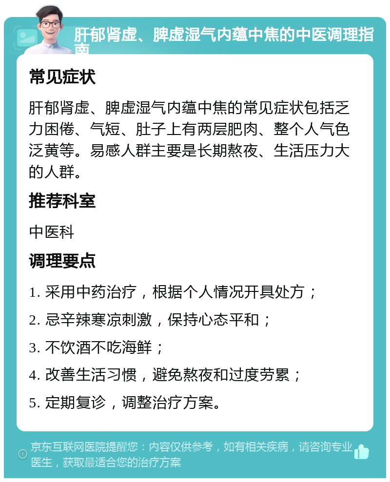 肝郁肾虚、脾虚湿气内蕴中焦的中医调理指南 常见症状 肝郁肾虚、脾虚湿气内蕴中焦的常见症状包括乏力困倦、气短、肚子上有两层肥肉、整个人气色泛黄等。易感人群主要是长期熬夜、生活压力大的人群。 推荐科室 中医科 调理要点 1. 采用中药治疗，根据个人情况开具处方； 2. 忌辛辣寒凉刺激，保持心态平和； 3. 不饮酒不吃海鲜； 4. 改善生活习惯，避免熬夜和过度劳累； 5. 定期复诊，调整治疗方案。