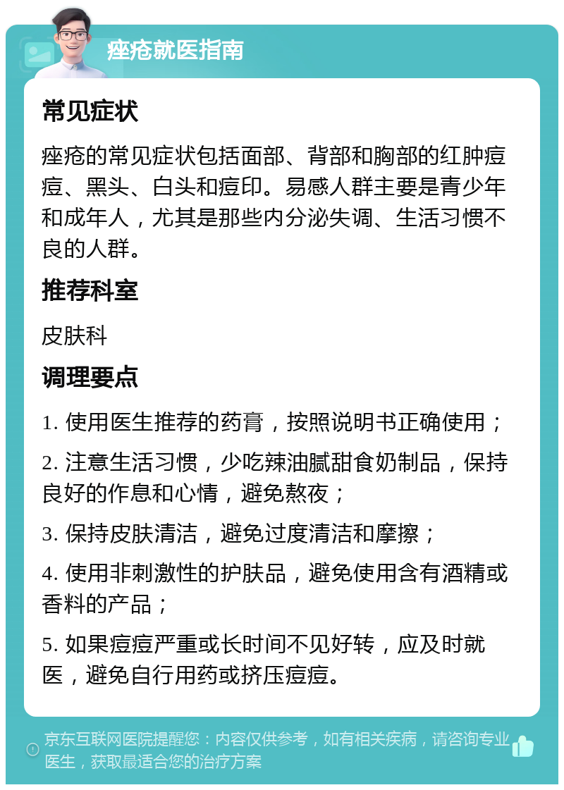 痤疮就医指南 常见症状 痤疮的常见症状包括面部、背部和胸部的红肿痘痘、黑头、白头和痘印。易感人群主要是青少年和成年人，尤其是那些内分泌失调、生活习惯不良的人群。 推荐科室 皮肤科 调理要点 1. 使用医生推荐的药膏，按照说明书正确使用； 2. 注意生活习惯，少吃辣油腻甜食奶制品，保持良好的作息和心情，避免熬夜； 3. 保持皮肤清洁，避免过度清洁和摩擦； 4. 使用非刺激性的护肤品，避免使用含有酒精或香料的产品； 5. 如果痘痘严重或长时间不见好转，应及时就医，避免自行用药或挤压痘痘。