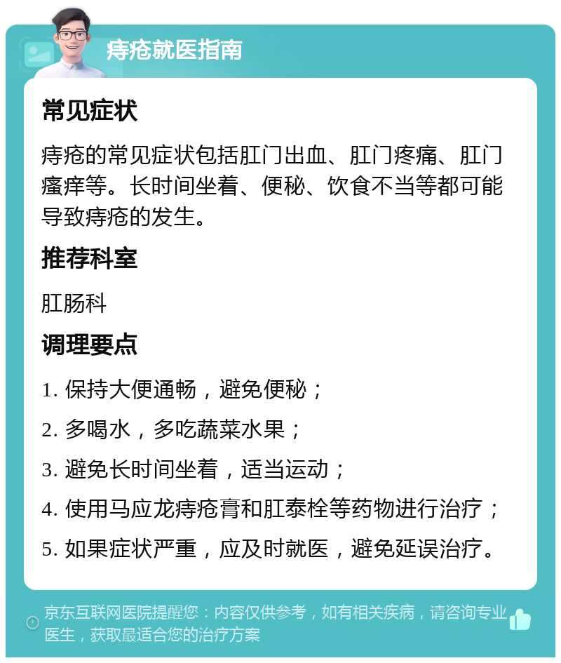 痔疮就医指南 常见症状 痔疮的常见症状包括肛门出血、肛门疼痛、肛门瘙痒等。长时间坐着、便秘、饮食不当等都可能导致痔疮的发生。 推荐科室 肛肠科 调理要点 1. 保持大便通畅，避免便秘； 2. 多喝水，多吃蔬菜水果； 3. 避免长时间坐着，适当运动； 4. 使用马应龙痔疮膏和肛泰栓等药物进行治疗； 5. 如果症状严重，应及时就医，避免延误治疗。