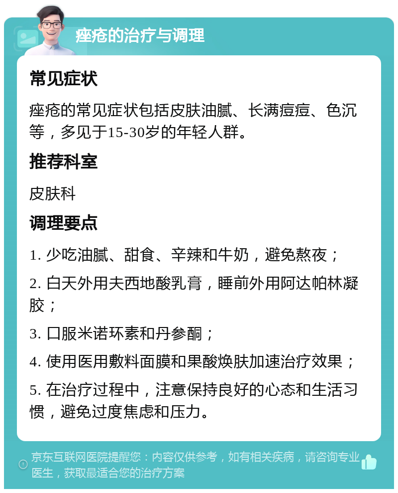 痤疮的治疗与调理 常见症状 痤疮的常见症状包括皮肤油腻、长满痘痘、色沉等，多见于15-30岁的年轻人群。 推荐科室 皮肤科 调理要点 1. 少吃油腻、甜食、辛辣和牛奶，避免熬夜； 2. 白天外用夫西地酸乳膏，睡前外用阿达帕林凝胶； 3. 口服米诺环素和丹参酮； 4. 使用医用敷料面膜和果酸焕肤加速治疗效果； 5. 在治疗过程中，注意保持良好的心态和生活习惯，避免过度焦虑和压力。