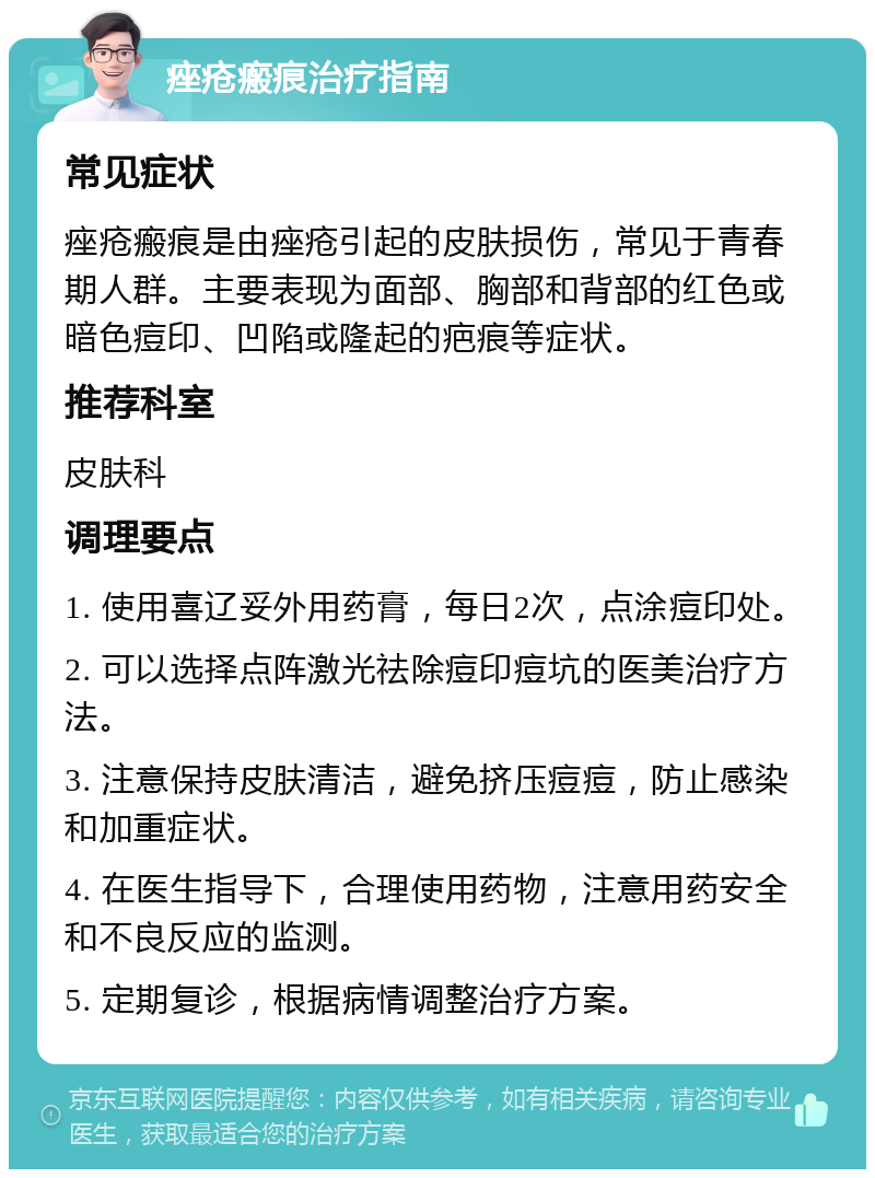 痤疮瘢痕治疗指南 常见症状 痤疮瘢痕是由痤疮引起的皮肤损伤，常见于青春期人群。主要表现为面部、胸部和背部的红色或暗色痘印、凹陷或隆起的疤痕等症状。 推荐科室 皮肤科 调理要点 1. 使用喜辽妥外用药膏，每日2次，点涂痘印处。 2. 可以选择点阵激光祛除痘印痘坑的医美治疗方法。 3. 注意保持皮肤清洁，避免挤压痘痘，防止感染和加重症状。 4. 在医生指导下，合理使用药物，注意用药安全和不良反应的监测。 5. 定期复诊，根据病情调整治疗方案。