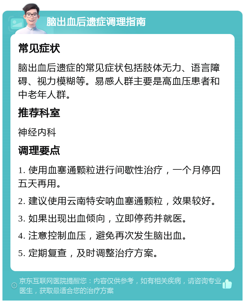 脑出血后遗症调理指南 常见症状 脑出血后遗症的常见症状包括肢体无力、语言障碍、视力模糊等。易感人群主要是高血压患者和中老年人群。 推荐科室 神经内科 调理要点 1. 使用血塞通颗粒进行间歇性治疗，一个月停四五天再用。 2. 建议使用云南特安呐血塞通颗粒，效果较好。 3. 如果出现出血倾向，立即停药并就医。 4. 注意控制血压，避免再次发生脑出血。 5. 定期复查，及时调整治疗方案。