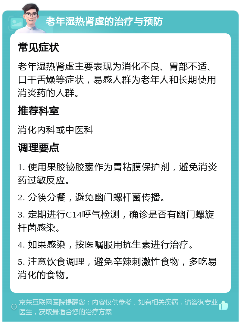 老年湿热肾虚的治疗与预防 常见症状 老年湿热肾虚主要表现为消化不良、胃部不适、口干舌燥等症状，易感人群为老年人和长期使用消炎药的人群。 推荐科室 消化内科或中医科 调理要点 1. 使用果胶铋胶囊作为胃粘膜保护剂，避免消炎药过敏反应。 2. 分筷分餐，避免幽门螺杆菌传播。 3. 定期进行C14呼气检测，确诊是否有幽门螺旋杆菌感染。 4. 如果感染，按医嘱服用抗生素进行治疗。 5. 注意饮食调理，避免辛辣刺激性食物，多吃易消化的食物。