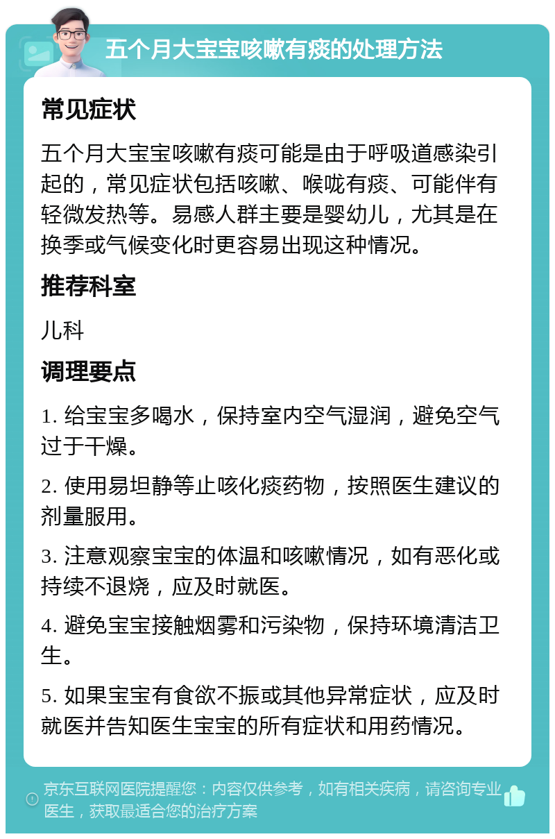 五个月大宝宝咳嗽有痰的处理方法 常见症状 五个月大宝宝咳嗽有痰可能是由于呼吸道感染引起的，常见症状包括咳嗽、喉咙有痰、可能伴有轻微发热等。易感人群主要是婴幼儿，尤其是在换季或气候变化时更容易出现这种情况。 推荐科室 儿科 调理要点 1. 给宝宝多喝水，保持室内空气湿润，避免空气过于干燥。 2. 使用易坦静等止咳化痰药物，按照医生建议的剂量服用。 3. 注意观察宝宝的体温和咳嗽情况，如有恶化或持续不退烧，应及时就医。 4. 避免宝宝接触烟雾和污染物，保持环境清洁卫生。 5. 如果宝宝有食欲不振或其他异常症状，应及时就医并告知医生宝宝的所有症状和用药情况。