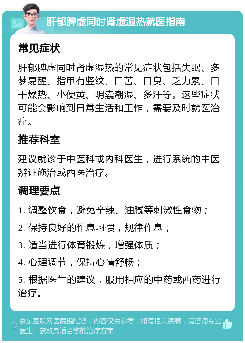 肝郁脾虚同时肾虚湿热就医指南 常见症状 肝郁脾虚同时肾虚湿热的常见症状包括失眠、多梦易醒、指甲有竖纹、口苦、口臭、乏力累、口干燥热、小便黄、阴囊潮湿、多汗等。这些症状可能会影响到日常生活和工作，需要及时就医治疗。 推荐科室 建议就诊于中医科或内科医生，进行系统的中医辨证施治或西医治疗。 调理要点 1. 调整饮食，避免辛辣、油腻等刺激性食物； 2. 保持良好的作息习惯，规律作息； 3. 适当进行体育锻炼，增强体质； 4. 心理调节，保持心情舒畅； 5. 根据医生的建议，服用相应的中药或西药进行治疗。