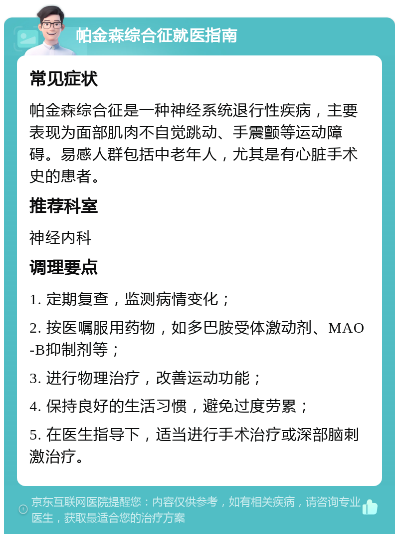 帕金森综合征就医指南 常见症状 帕金森综合征是一种神经系统退行性疾病，主要表现为面部肌肉不自觉跳动、手震颤等运动障碍。易感人群包括中老年人，尤其是有心脏手术史的患者。 推荐科室 神经内科 调理要点 1. 定期复查，监测病情变化； 2. 按医嘱服用药物，如多巴胺受体激动剂、MAO-B抑制剂等； 3. 进行物理治疗，改善运动功能； 4. 保持良好的生活习惯，避免过度劳累； 5. 在医生指导下，适当进行手术治疗或深部脑刺激治疗。