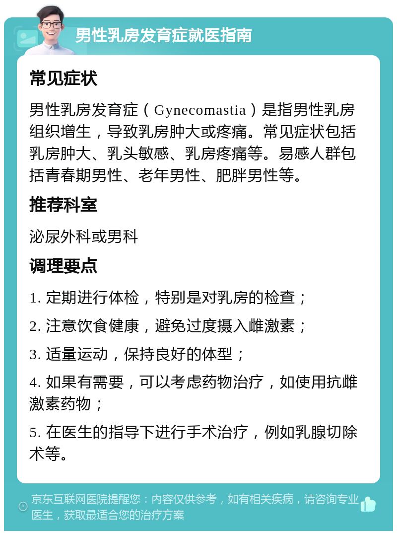 男性乳房发育症就医指南 常见症状 男性乳房发育症（Gynecomastia）是指男性乳房组织增生，导致乳房肿大或疼痛。常见症状包括乳房肿大、乳头敏感、乳房疼痛等。易感人群包括青春期男性、老年男性、肥胖男性等。 推荐科室 泌尿外科或男科 调理要点 1. 定期进行体检，特别是对乳房的检查； 2. 注意饮食健康，避免过度摄入雌激素； 3. 适量运动，保持良好的体型； 4. 如果有需要，可以考虑药物治疗，如使用抗雌激素药物； 5. 在医生的指导下进行手术治疗，例如乳腺切除术等。