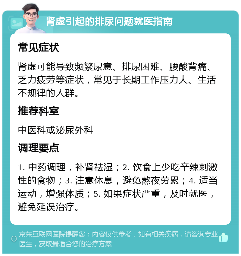 肾虚引起的排尿问题就医指南 常见症状 肾虚可能导致频繁尿意、排尿困难、腰酸背痛、乏力疲劳等症状，常见于长期工作压力大、生活不规律的人群。 推荐科室 中医科或泌尿外科 调理要点 1. 中药调理，补肾祛湿；2. 饮食上少吃辛辣刺激性的食物；3. 注意休息，避免熬夜劳累；4. 适当运动，增强体质；5. 如果症状严重，及时就医，避免延误治疗。