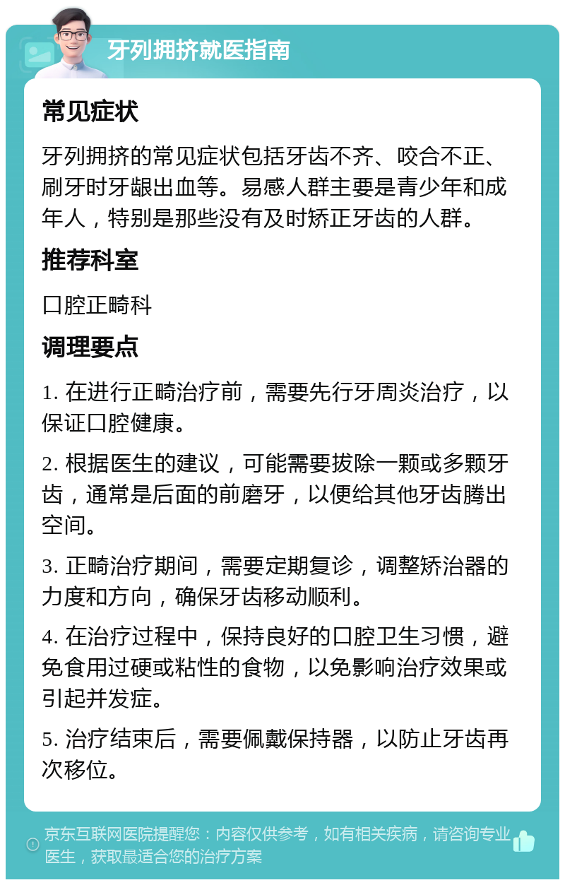 牙列拥挤就医指南 常见症状 牙列拥挤的常见症状包括牙齿不齐、咬合不正、刷牙时牙龈出血等。易感人群主要是青少年和成年人，特别是那些没有及时矫正牙齿的人群。 推荐科室 口腔正畸科 调理要点 1. 在进行正畸治疗前，需要先行牙周炎治疗，以保证口腔健康。 2. 根据医生的建议，可能需要拔除一颗或多颗牙齿，通常是后面的前磨牙，以便给其他牙齿腾出空间。 3. 正畸治疗期间，需要定期复诊，调整矫治器的力度和方向，确保牙齿移动顺利。 4. 在治疗过程中，保持良好的口腔卫生习惯，避免食用过硬或粘性的食物，以免影响治疗效果或引起并发症。 5. 治疗结束后，需要佩戴保持器，以防止牙齿再次移位。