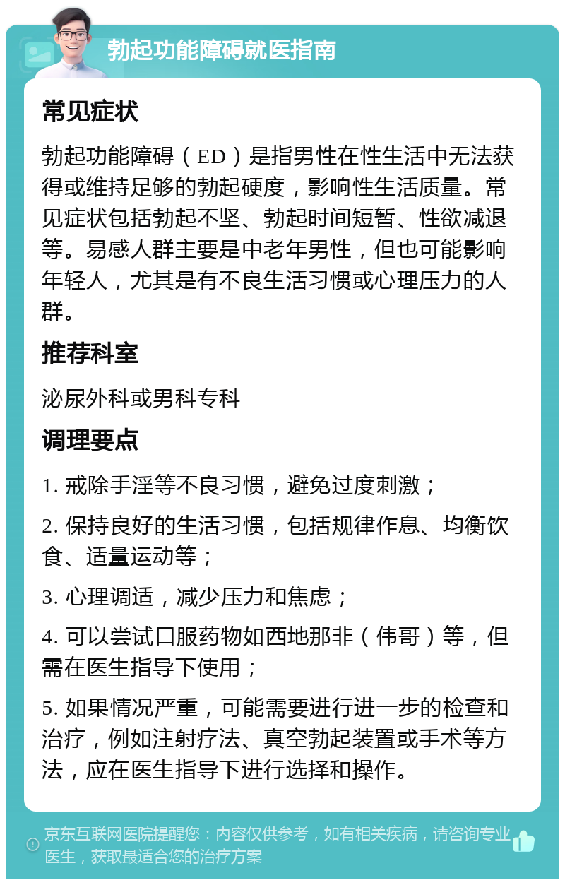 勃起功能障碍就医指南 常见症状 勃起功能障碍（ED）是指男性在性生活中无法获得或维持足够的勃起硬度，影响性生活质量。常见症状包括勃起不坚、勃起时间短暂、性欲减退等。易感人群主要是中老年男性，但也可能影响年轻人，尤其是有不良生活习惯或心理压力的人群。 推荐科室 泌尿外科或男科专科 调理要点 1. 戒除手淫等不良习惯，避免过度刺激； 2. 保持良好的生活习惯，包括规律作息、均衡饮食、适量运动等； 3. 心理调适，减少压力和焦虑； 4. 可以尝试口服药物如西地那非（伟哥）等，但需在医生指导下使用； 5. 如果情况严重，可能需要进行进一步的检查和治疗，例如注射疗法、真空勃起装置或手术等方法，应在医生指导下进行选择和操作。