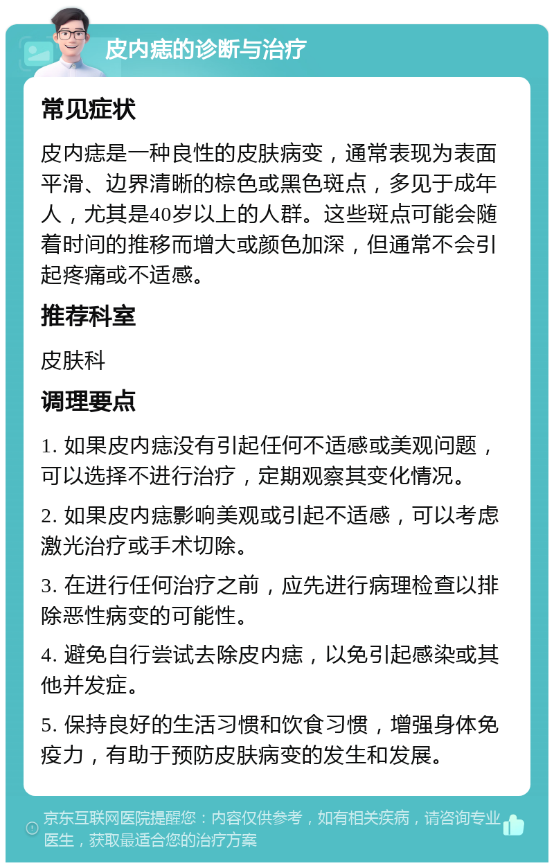 皮内痣的诊断与治疗 常见症状 皮内痣是一种良性的皮肤病变，通常表现为表面平滑、边界清晰的棕色或黑色斑点，多见于成年人，尤其是40岁以上的人群。这些斑点可能会随着时间的推移而增大或颜色加深，但通常不会引起疼痛或不适感。 推荐科室 皮肤科 调理要点 1. 如果皮内痣没有引起任何不适感或美观问题，可以选择不进行治疗，定期观察其变化情况。 2. 如果皮内痣影响美观或引起不适感，可以考虑激光治疗或手术切除。 3. 在进行任何治疗之前，应先进行病理检查以排除恶性病变的可能性。 4. 避免自行尝试去除皮内痣，以免引起感染或其他并发症。 5. 保持良好的生活习惯和饮食习惯，增强身体免疫力，有助于预防皮肤病变的发生和发展。