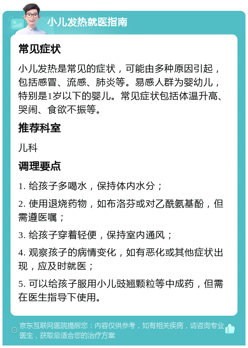 小儿发热就医指南 常见症状 小儿发热是常见的症状，可能由多种原因引起，包括感冒、流感、肺炎等。易感人群为婴幼儿，特别是1岁以下的婴儿。常见症状包括体温升高、哭闹、食欲不振等。 推荐科室 儿科 调理要点 1. 给孩子多喝水，保持体内水分； 2. 使用退烧药物，如布洛芬或对乙酰氨基酚，但需遵医嘱； 3. 给孩子穿着轻便，保持室内通风； 4. 观察孩子的病情变化，如有恶化或其他症状出现，应及时就医； 5. 可以给孩子服用小儿豉翘颗粒等中成药，但需在医生指导下使用。