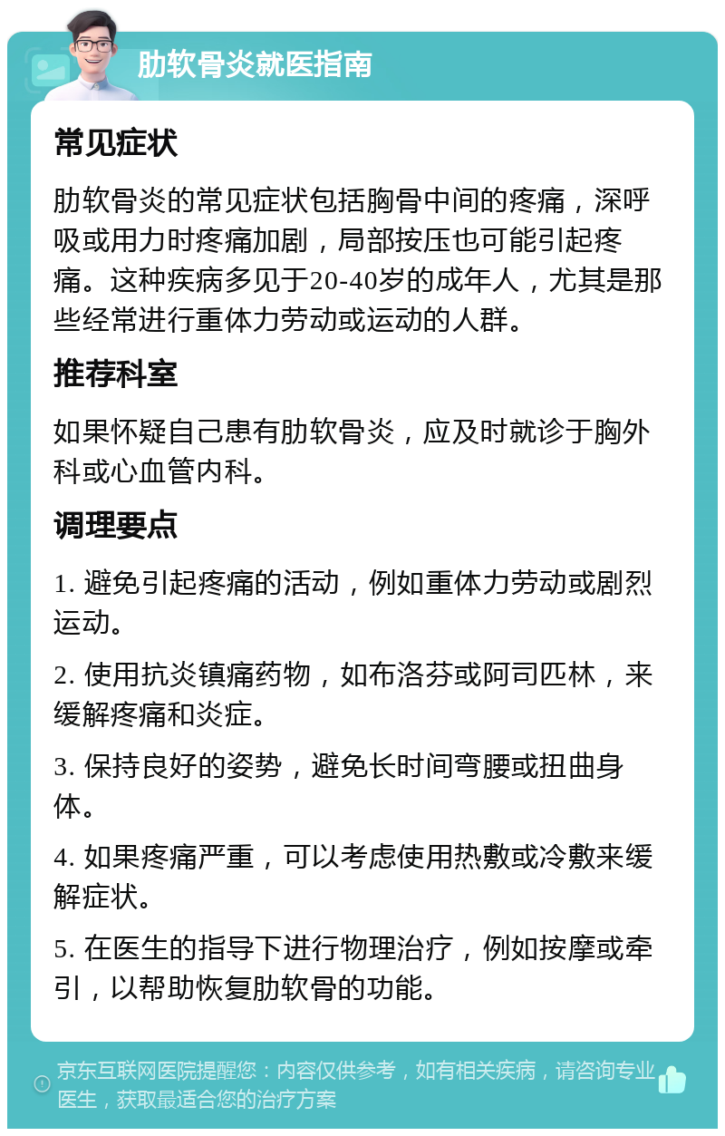 肋软骨炎就医指南 常见症状 肋软骨炎的常见症状包括胸骨中间的疼痛，深呼吸或用力时疼痛加剧，局部按压也可能引起疼痛。这种疾病多见于20-40岁的成年人，尤其是那些经常进行重体力劳动或运动的人群。 推荐科室 如果怀疑自己患有肋软骨炎，应及时就诊于胸外科或心血管内科。 调理要点 1. 避免引起疼痛的活动，例如重体力劳动或剧烈运动。 2. 使用抗炎镇痛药物，如布洛芬或阿司匹林，来缓解疼痛和炎症。 3. 保持良好的姿势，避免长时间弯腰或扭曲身体。 4. 如果疼痛严重，可以考虑使用热敷或冷敷来缓解症状。 5. 在医生的指导下进行物理治疗，例如按摩或牵引，以帮助恢复肋软骨的功能。