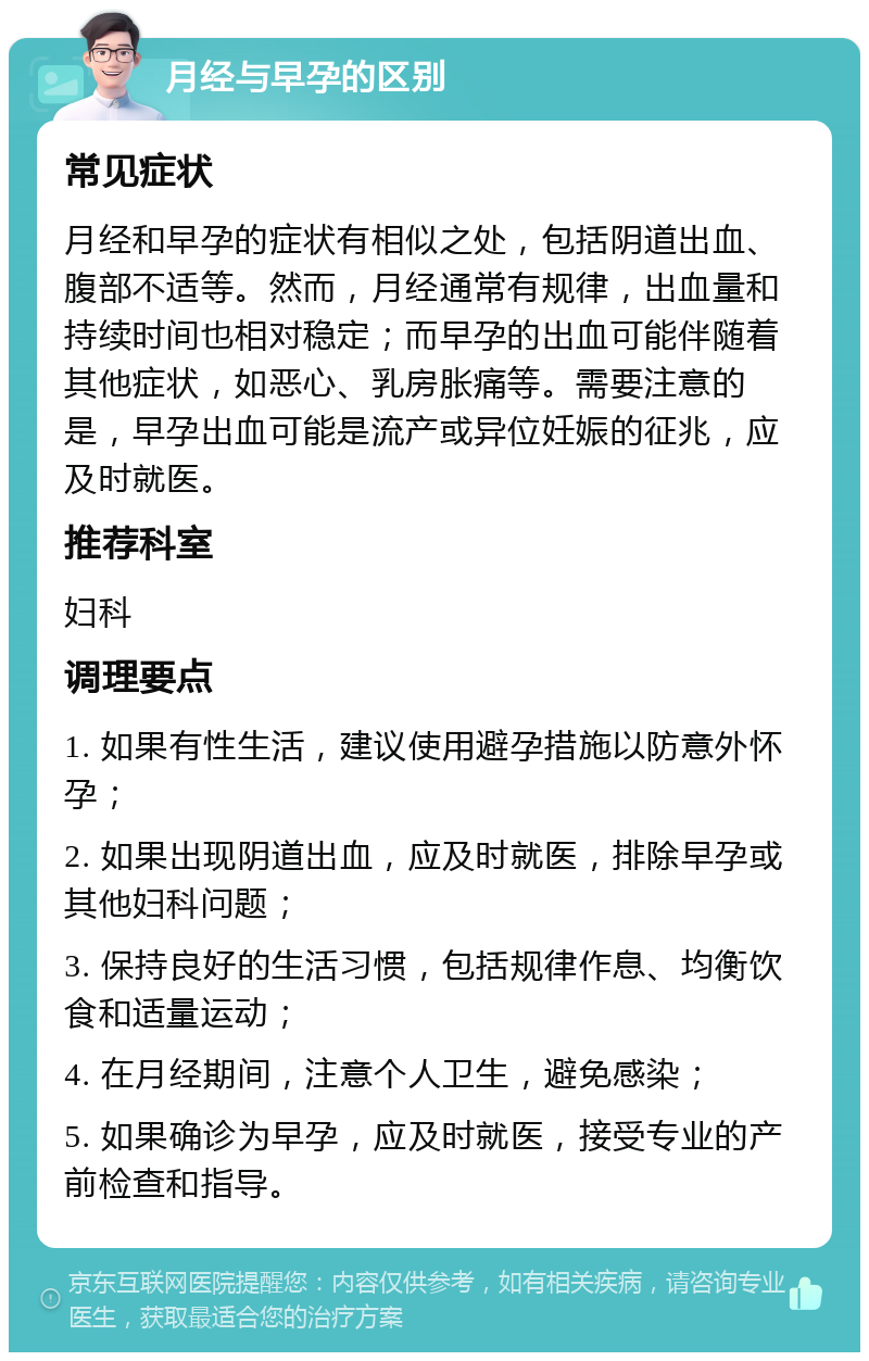 月经与早孕的区别 常见症状 月经和早孕的症状有相似之处，包括阴道出血、腹部不适等。然而，月经通常有规律，出血量和持续时间也相对稳定；而早孕的出血可能伴随着其他症状，如恶心、乳房胀痛等。需要注意的是，早孕出血可能是流产或异位妊娠的征兆，应及时就医。 推荐科室 妇科 调理要点 1. 如果有性生活，建议使用避孕措施以防意外怀孕； 2. 如果出现阴道出血，应及时就医，排除早孕或其他妇科问题； 3. 保持良好的生活习惯，包括规律作息、均衡饮食和适量运动； 4. 在月经期间，注意个人卫生，避免感染； 5. 如果确诊为早孕，应及时就医，接受专业的产前检查和指导。