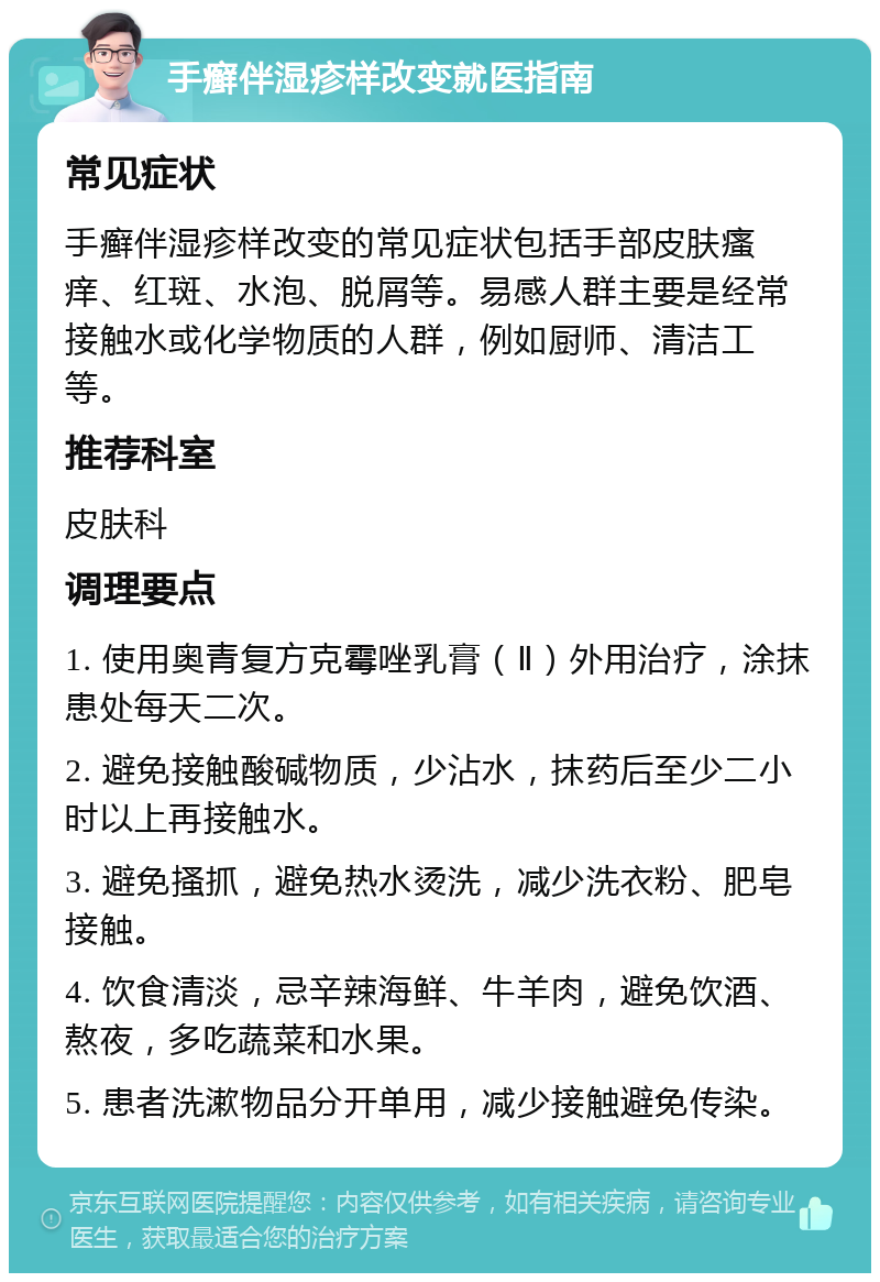 手癣伴湿疹样改变就医指南 常见症状 手癣伴湿疹样改变的常见症状包括手部皮肤瘙痒、红斑、水泡、脱屑等。易感人群主要是经常接触水或化学物质的人群，例如厨师、清洁工等。 推荐科室 皮肤科 调理要点 1. 使用奥青复方克霉唑乳膏（Ⅱ）外用治疗，涂抹患处每天二次。 2. 避免接触酸碱物质，少沾水，抹药后至少二小时以上再接触水。 3. 避免搔抓，避免热水烫洗，减少洗衣粉、肥皂接触。 4. 饮食清淡，忌辛辣海鲜、牛羊肉，避免饮酒、熬夜，多吃蔬菜和水果。 5. 患者洗漱物品分开单用，减少接触避免传染。