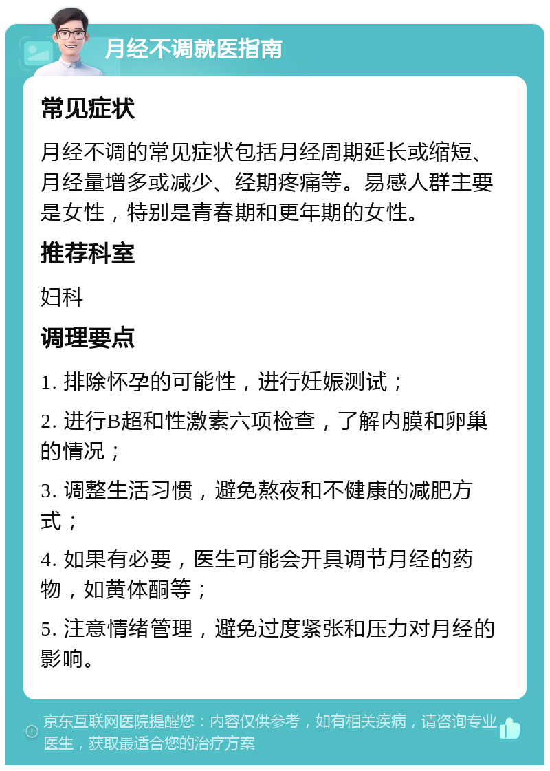 月经不调就医指南 常见症状 月经不调的常见症状包括月经周期延长或缩短、月经量增多或减少、经期疼痛等。易感人群主要是女性，特别是青春期和更年期的女性。 推荐科室 妇科 调理要点 1. 排除怀孕的可能性，进行妊娠测试； 2. 进行B超和性激素六项检查，了解内膜和卵巢的情况； 3. 调整生活习惯，避免熬夜和不健康的减肥方式； 4. 如果有必要，医生可能会开具调节月经的药物，如黄体酮等； 5. 注意情绪管理，避免过度紧张和压力对月经的影响。