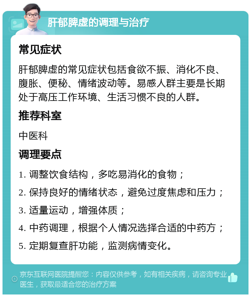 肝郁脾虚的调理与治疗 常见症状 肝郁脾虚的常见症状包括食欲不振、消化不良、腹胀、便秘、情绪波动等。易感人群主要是长期处于高压工作环境、生活习惯不良的人群。 推荐科室 中医科 调理要点 1. 调整饮食结构，多吃易消化的食物； 2. 保持良好的情绪状态，避免过度焦虑和压力； 3. 适量运动，增强体质； 4. 中药调理，根据个人情况选择合适的中药方； 5. 定期复查肝功能，监测病情变化。