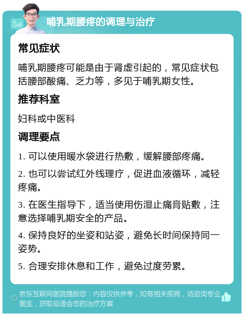 哺乳期腰疼的调理与治疗 常见症状 哺乳期腰疼可能是由于肾虚引起的，常见症状包括腰部酸痛、乏力等，多见于哺乳期女性。 推荐科室 妇科或中医科 调理要点 1. 可以使用暖水袋进行热敷，缓解腰部疼痛。 2. 也可以尝试红外线理疗，促进血液循环，减轻疼痛。 3. 在医生指导下，适当使用伤湿止痛膏贴敷，注意选择哺乳期安全的产品。 4. 保持良好的坐姿和站姿，避免长时间保持同一姿势。 5. 合理安排休息和工作，避免过度劳累。