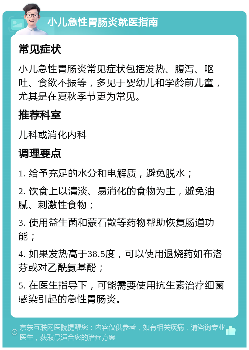 小儿急性胃肠炎就医指南 常见症状 小儿急性胃肠炎常见症状包括发热、腹泻、呕吐、食欲不振等，多见于婴幼儿和学龄前儿童，尤其是在夏秋季节更为常见。 推荐科室 儿科或消化内科 调理要点 1. 给予充足的水分和电解质，避免脱水； 2. 饮食上以清淡、易消化的食物为主，避免油腻、刺激性食物； 3. 使用益生菌和蒙石散等药物帮助恢复肠道功能； 4. 如果发热高于38.5度，可以使用退烧药如布洛芬或对乙酰氨基酚； 5. 在医生指导下，可能需要使用抗生素治疗细菌感染引起的急性胃肠炎。