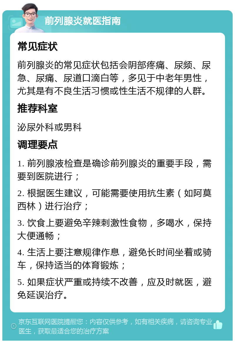 前列腺炎就医指南 常见症状 前列腺炎的常见症状包括会阴部疼痛、尿频、尿急、尿痛、尿道口滴白等，多见于中老年男性，尤其是有不良生活习惯或性生活不规律的人群。 推荐科室 泌尿外科或男科 调理要点 1. 前列腺液检查是确诊前列腺炎的重要手段，需要到医院进行； 2. 根据医生建议，可能需要使用抗生素（如阿莫西林）进行治疗； 3. 饮食上要避免辛辣刺激性食物，多喝水，保持大便通畅； 4. 生活上要注意规律作息，避免长时间坐着或骑车，保持适当的体育锻炼； 5. 如果症状严重或持续不改善，应及时就医，避免延误治疗。