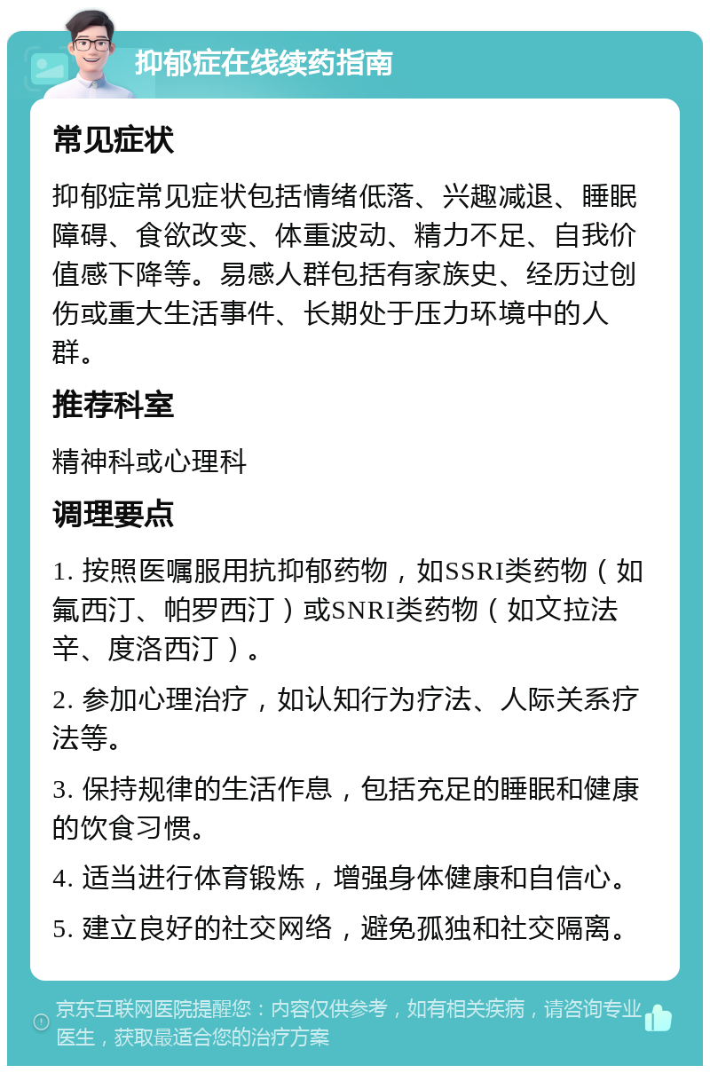 抑郁症在线续药指南 常见症状 抑郁症常见症状包括情绪低落、兴趣减退、睡眠障碍、食欲改变、体重波动、精力不足、自我价值感下降等。易感人群包括有家族史、经历过创伤或重大生活事件、长期处于压力环境中的人群。 推荐科室 精神科或心理科 调理要点 1. 按照医嘱服用抗抑郁药物，如SSRI类药物（如氟西汀、帕罗西汀）或SNRI类药物（如文拉法辛、度洛西汀）。 2. 参加心理治疗，如认知行为疗法、人际关系疗法等。 3. 保持规律的生活作息，包括充足的睡眠和健康的饮食习惯。 4. 适当进行体育锻炼，增强身体健康和自信心。 5. 建立良好的社交网络，避免孤独和社交隔离。