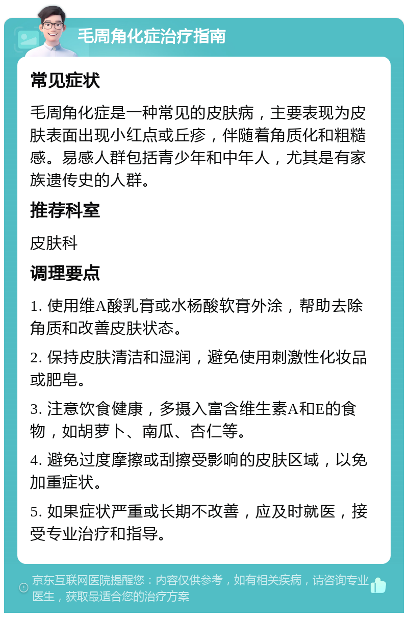 毛周角化症治疗指南 常见症状 毛周角化症是一种常见的皮肤病，主要表现为皮肤表面出现小红点或丘疹，伴随着角质化和粗糙感。易感人群包括青少年和中年人，尤其是有家族遗传史的人群。 推荐科室 皮肤科 调理要点 1. 使用维A酸乳膏或水杨酸软膏外涂，帮助去除角质和改善皮肤状态。 2. 保持皮肤清洁和湿润，避免使用刺激性化妆品或肥皂。 3. 注意饮食健康，多摄入富含维生素A和E的食物，如胡萝卜、南瓜、杏仁等。 4. 避免过度摩擦或刮擦受影响的皮肤区域，以免加重症状。 5. 如果症状严重或长期不改善，应及时就医，接受专业治疗和指导。