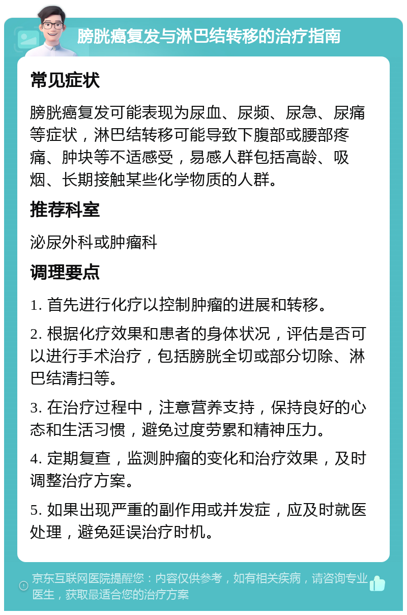 膀胱癌复发与淋巴结转移的治疗指南 常见症状 膀胱癌复发可能表现为尿血、尿频、尿急、尿痛等症状，淋巴结转移可能导致下腹部或腰部疼痛、肿块等不适感受，易感人群包括高龄、吸烟、长期接触某些化学物质的人群。 推荐科室 泌尿外科或肿瘤科 调理要点 1. 首先进行化疗以控制肿瘤的进展和转移。 2. 根据化疗效果和患者的身体状况，评估是否可以进行手术治疗，包括膀胱全切或部分切除、淋巴结清扫等。 3. 在治疗过程中，注意营养支持，保持良好的心态和生活习惯，避免过度劳累和精神压力。 4. 定期复查，监测肿瘤的变化和治疗效果，及时调整治疗方案。 5. 如果出现严重的副作用或并发症，应及时就医处理，避免延误治疗时机。