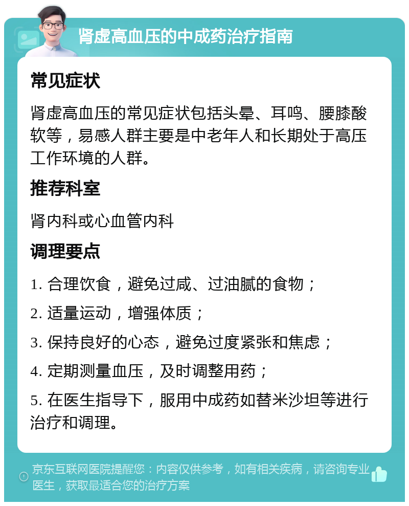 肾虚高血压的中成药治疗指南 常见症状 肾虚高血压的常见症状包括头晕、耳鸣、腰膝酸软等，易感人群主要是中老年人和长期处于高压工作环境的人群。 推荐科室 肾内科或心血管内科 调理要点 1. 合理饮食，避免过咸、过油腻的食物； 2. 适量运动，增强体质； 3. 保持良好的心态，避免过度紧张和焦虑； 4. 定期测量血压，及时调整用药； 5. 在医生指导下，服用中成药如替米沙坦等进行治疗和调理。