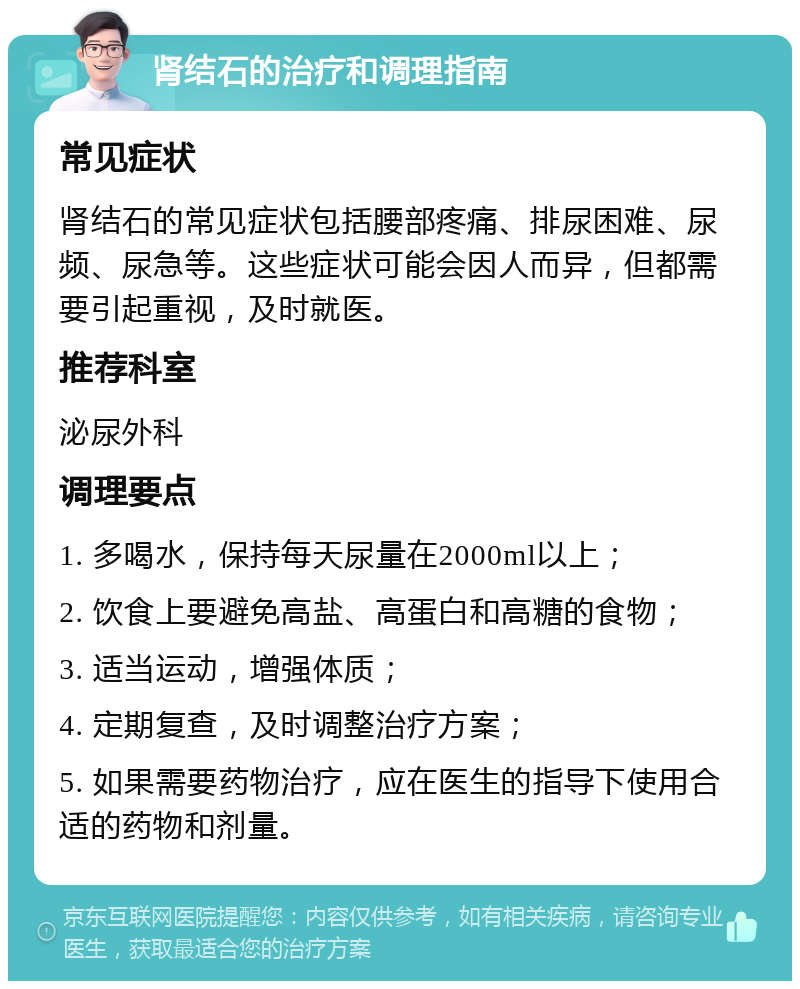 肾结石的治疗和调理指南 常见症状 肾结石的常见症状包括腰部疼痛、排尿困难、尿频、尿急等。这些症状可能会因人而异，但都需要引起重视，及时就医。 推荐科室 泌尿外科 调理要点 1. 多喝水，保持每天尿量在2000ml以上； 2. 饮食上要避免高盐、高蛋白和高糖的食物； 3. 适当运动，增强体质； 4. 定期复查，及时调整治疗方案； 5. 如果需要药物治疗，应在医生的指导下使用合适的药物和剂量。