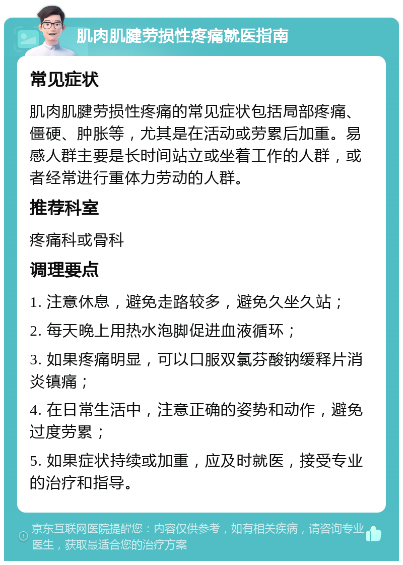 肌肉肌腱劳损性疼痛就医指南 常见症状 肌肉肌腱劳损性疼痛的常见症状包括局部疼痛、僵硬、肿胀等，尤其是在活动或劳累后加重。易感人群主要是长时间站立或坐着工作的人群，或者经常进行重体力劳动的人群。 推荐科室 疼痛科或骨科 调理要点 1. 注意休息，避免走路较多，避免久坐久站； 2. 每天晚上用热水泡脚促进血液循环； 3. 如果疼痛明显，可以口服双氯芬酸钠缓释片消炎镇痛； 4. 在日常生活中，注意正确的姿势和动作，避免过度劳累； 5. 如果症状持续或加重，应及时就医，接受专业的治疗和指导。