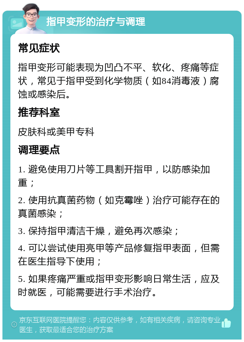 指甲变形的治疗与调理 常见症状 指甲变形可能表现为凹凸不平、软化、疼痛等症状，常见于指甲受到化学物质（如84消毒液）腐蚀或感染后。 推荐科室 皮肤科或美甲专科 调理要点 1. 避免使用刀片等工具割开指甲，以防感染加重； 2. 使用抗真菌药物（如克霉唑）治疗可能存在的真菌感染； 3. 保持指甲清洁干燥，避免再次感染； 4. 可以尝试使用亮甲等产品修复指甲表面，但需在医生指导下使用； 5. 如果疼痛严重或指甲变形影响日常生活，应及时就医，可能需要进行手术治疗。