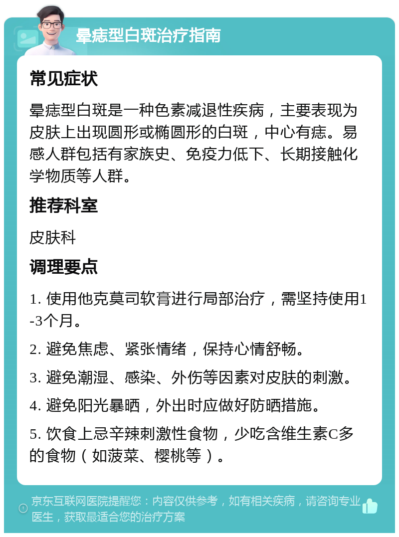 晕痣型白斑治疗指南 常见症状 晕痣型白斑是一种色素减退性疾病，主要表现为皮肤上出现圆形或椭圆形的白斑，中心有痣。易感人群包括有家族史、免疫力低下、长期接触化学物质等人群。 推荐科室 皮肤科 调理要点 1. 使用他克莫司软膏进行局部治疗，需坚持使用1-3个月。 2. 避免焦虑、紧张情绪，保持心情舒畅。 3. 避免潮湿、感染、外伤等因素对皮肤的刺激。 4. 避免阳光暴晒，外出时应做好防晒措施。 5. 饮食上忌辛辣刺激性食物，少吃含维生素C多的食物（如菠菜、樱桃等）。