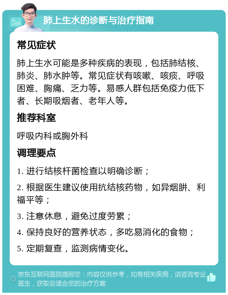 肺上生水的诊断与治疗指南 常见症状 肺上生水可能是多种疾病的表现，包括肺结核、肺炎、肺水肿等。常见症状有咳嗽、咳痰、呼吸困难、胸痛、乏力等。易感人群包括免疫力低下者、长期吸烟者、老年人等。 推荐科室 呼吸内科或胸外科 调理要点 1. 进行结核杆菌检查以明确诊断； 2. 根据医生建议使用抗结核药物，如异烟肼、利福平等； 3. 注意休息，避免过度劳累； 4. 保持良好的营养状态，多吃易消化的食物； 5. 定期复查，监测病情变化。