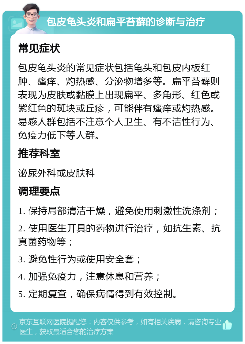 包皮龟头炎和扁平苔藓的诊断与治疗 常见症状 包皮龟头炎的常见症状包括龟头和包皮内板红肿、瘙痒、灼热感、分泌物增多等。扁平苔藓则表现为皮肤或黏膜上出现扁平、多角形、红色或紫红色的斑块或丘疹，可能伴有瘙痒或灼热感。易感人群包括不注意个人卫生、有不洁性行为、免疫力低下等人群。 推荐科室 泌尿外科或皮肤科 调理要点 1. 保持局部清洁干燥，避免使用刺激性洗涤剂； 2. 使用医生开具的药物进行治疗，如抗生素、抗真菌药物等； 3. 避免性行为或使用安全套； 4. 加强免疫力，注意休息和营养； 5. 定期复查，确保病情得到有效控制。