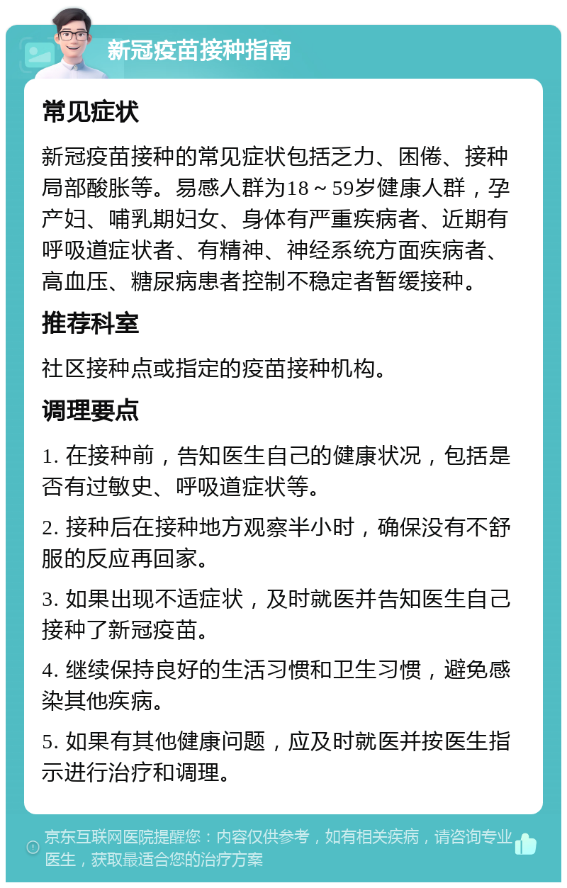 新冠疫苗接种指南 常见症状 新冠疫苗接种的常见症状包括乏力、困倦、接种局部酸胀等。易感人群为18～59岁健康人群，孕产妇、哺乳期妇女、身体有严重疾病者、近期有呼吸道症状者、有精神、神经系统方面疾病者、高血压、糖尿病患者控制不稳定者暂缓接种。 推荐科室 社区接种点或指定的疫苗接种机构。 调理要点 1. 在接种前，告知医生自己的健康状况，包括是否有过敏史、呼吸道症状等。 2. 接种后在接种地方观察半小时，确保没有不舒服的反应再回家。 3. 如果出现不适症状，及时就医并告知医生自己接种了新冠疫苗。 4. 继续保持良好的生活习惯和卫生习惯，避免感染其他疾病。 5. 如果有其他健康问题，应及时就医并按医生指示进行治疗和调理。