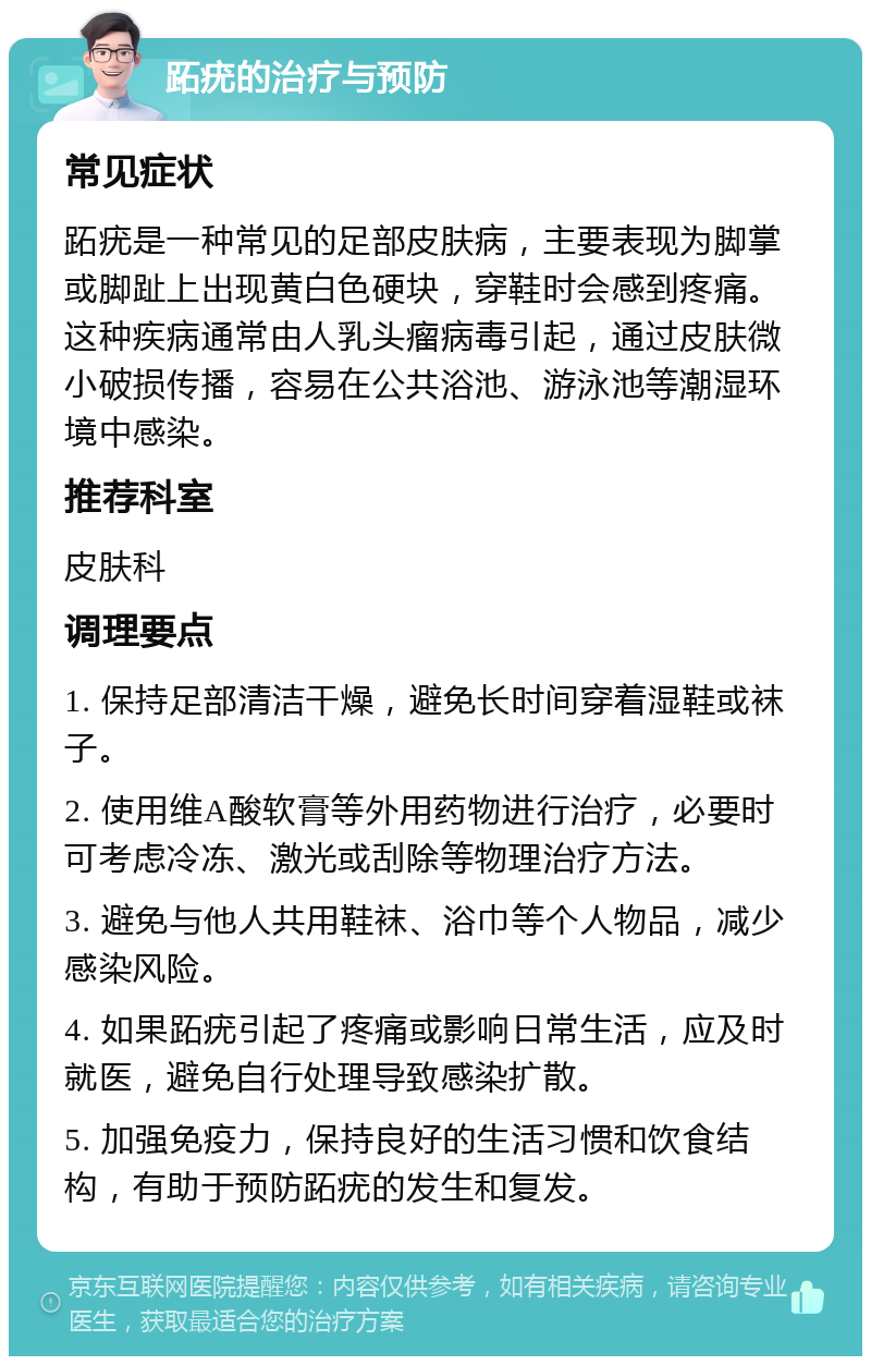 跖疣的治疗与预防 常见症状 跖疣是一种常见的足部皮肤病，主要表现为脚掌或脚趾上出现黄白色硬块，穿鞋时会感到疼痛。这种疾病通常由人乳头瘤病毒引起，通过皮肤微小破损传播，容易在公共浴池、游泳池等潮湿环境中感染。 推荐科室 皮肤科 调理要点 1. 保持足部清洁干燥，避免长时间穿着湿鞋或袜子。 2. 使用维A酸软膏等外用药物进行治疗，必要时可考虑冷冻、激光或刮除等物理治疗方法。 3. 避免与他人共用鞋袜、浴巾等个人物品，减少感染风险。 4. 如果跖疣引起了疼痛或影响日常生活，应及时就医，避免自行处理导致感染扩散。 5. 加强免疫力，保持良好的生活习惯和饮食结构，有助于预防跖疣的发生和复发。