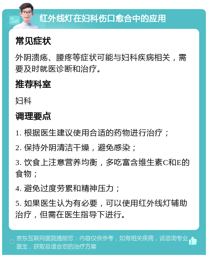 红外线灯在妇科伤口愈合中的应用 常见症状 外阴溃疡、腰疼等症状可能与妇科疾病相关，需要及时就医诊断和治疗。 推荐科室 妇科 调理要点 1. 根据医生建议使用合适的药物进行治疗； 2. 保持外阴清洁干燥，避免感染； 3. 饮食上注意营养均衡，多吃富含维生素C和E的食物； 4. 避免过度劳累和精神压力； 5. 如果医生认为有必要，可以使用红外线灯辅助治疗，但需在医生指导下进行。