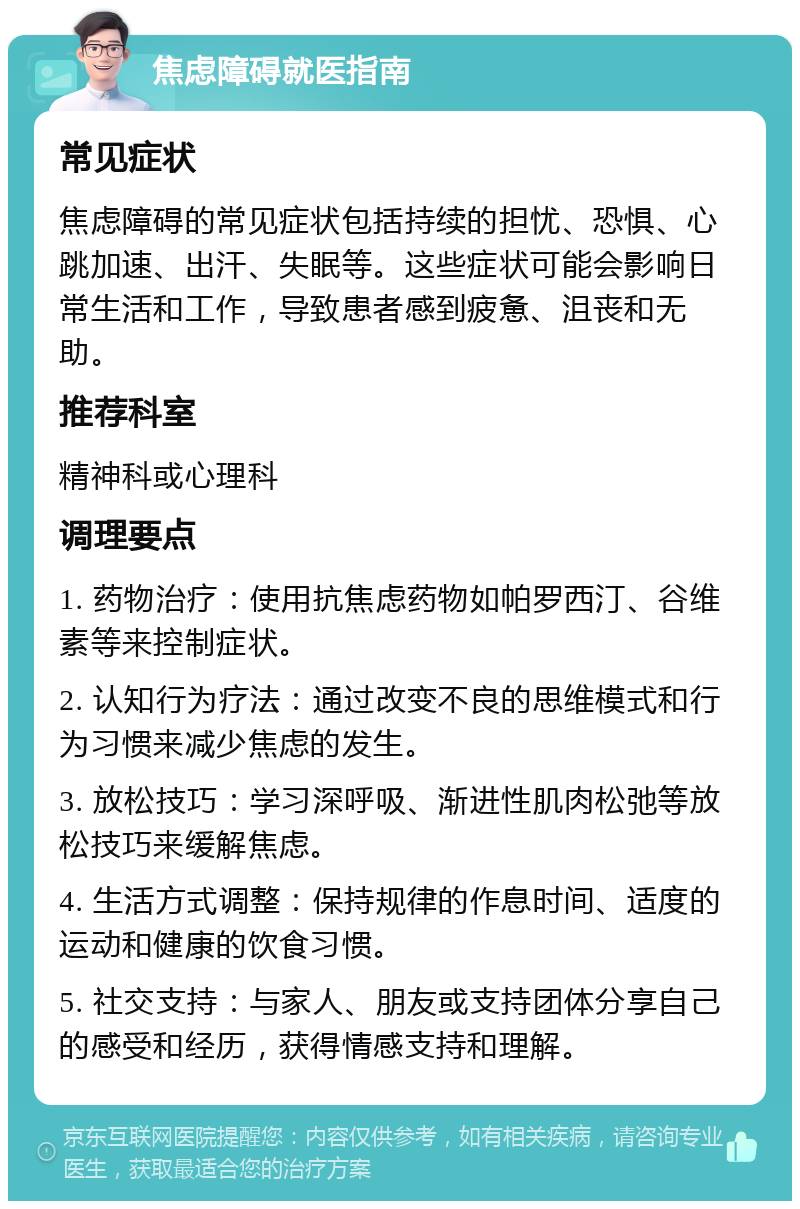 焦虑障碍就医指南 常见症状 焦虑障碍的常见症状包括持续的担忧、恐惧、心跳加速、出汗、失眠等。这些症状可能会影响日常生活和工作，导致患者感到疲惫、沮丧和无助。 推荐科室 精神科或心理科 调理要点 1. 药物治疗：使用抗焦虑药物如帕罗西汀、谷维素等来控制症状。 2. 认知行为疗法：通过改变不良的思维模式和行为习惯来减少焦虑的发生。 3. 放松技巧：学习深呼吸、渐进性肌肉松弛等放松技巧来缓解焦虑。 4. 生活方式调整：保持规律的作息时间、适度的运动和健康的饮食习惯。 5. 社交支持：与家人、朋友或支持团体分享自己的感受和经历，获得情感支持和理解。