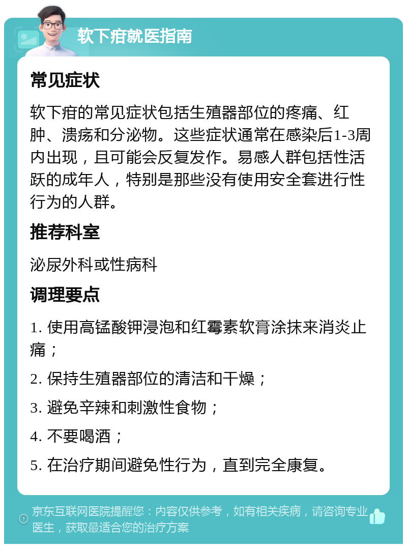 软下疳就医指南 常见症状 软下疳的常见症状包括生殖器部位的疼痛、红肿、溃疡和分泌物。这些症状通常在感染后1-3周内出现，且可能会反复发作。易感人群包括性活跃的成年人，特别是那些没有使用安全套进行性行为的人群。 推荐科室 泌尿外科或性病科 调理要点 1. 使用高锰酸钾浸泡和红霉素软膏涂抹来消炎止痛； 2. 保持生殖器部位的清洁和干燥； 3. 避免辛辣和刺激性食物； 4. 不要喝酒； 5. 在治疗期间避免性行为，直到完全康复。