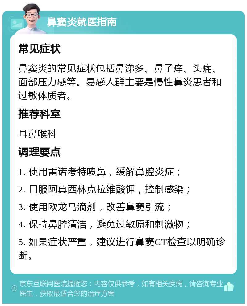 鼻窦炎就医指南 常见症状 鼻窦炎的常见症状包括鼻涕多、鼻子痒、头痛、面部压力感等。易感人群主要是慢性鼻炎患者和过敏体质者。 推荐科室 耳鼻喉科 调理要点 1. 使用雷诺考特喷鼻，缓解鼻腔炎症； 2. 口服阿莫西林克拉维酸钾，控制感染； 3. 使用欧龙马滴剂，改善鼻窦引流； 4. 保持鼻腔清洁，避免过敏原和刺激物； 5. 如果症状严重，建议进行鼻窦CT检查以明确诊断。