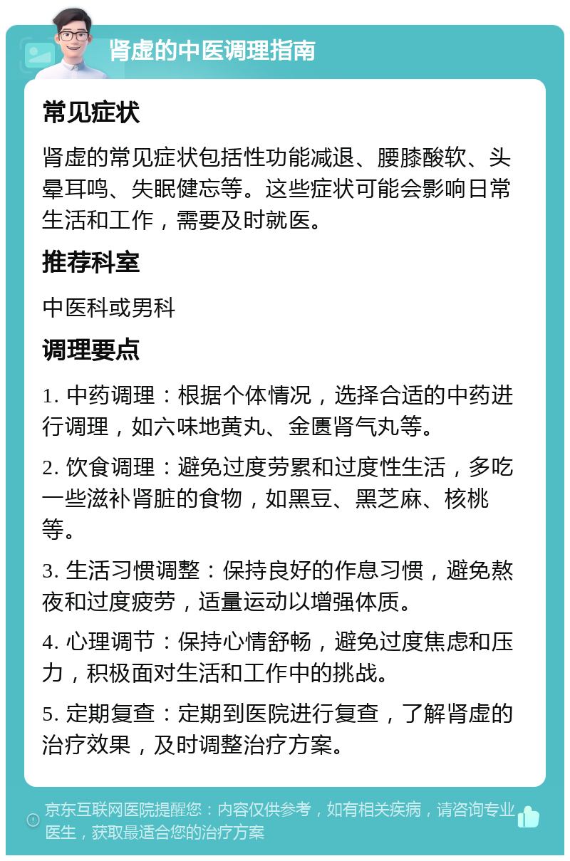 肾虚的中医调理指南 常见症状 肾虚的常见症状包括性功能减退、腰膝酸软、头晕耳鸣、失眠健忘等。这些症状可能会影响日常生活和工作，需要及时就医。 推荐科室 中医科或男科 调理要点 1. 中药调理：根据个体情况，选择合适的中药进行调理，如六味地黄丸、金匮肾气丸等。 2. 饮食调理：避免过度劳累和过度性生活，多吃一些滋补肾脏的食物，如黑豆、黑芝麻、核桃等。 3. 生活习惯调整：保持良好的作息习惯，避免熬夜和过度疲劳，适量运动以增强体质。 4. 心理调节：保持心情舒畅，避免过度焦虑和压力，积极面对生活和工作中的挑战。 5. 定期复查：定期到医院进行复查，了解肾虚的治疗效果，及时调整治疗方案。