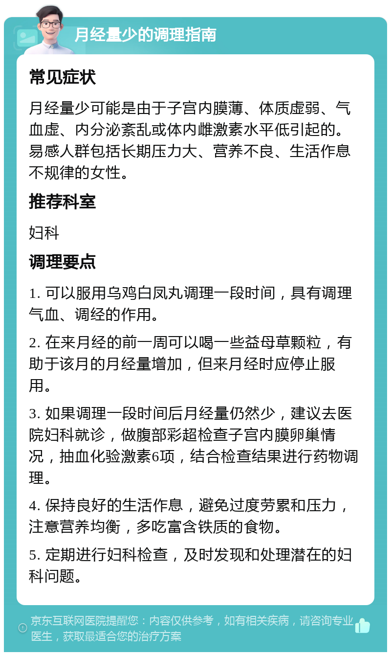 月经量少的调理指南 常见症状 月经量少可能是由于子宫内膜薄、体质虚弱、气血虚、内分泌紊乱或体内雌激素水平低引起的。易感人群包括长期压力大、营养不良、生活作息不规律的女性。 推荐科室 妇科 调理要点 1. 可以服用乌鸡白凤丸调理一段时间，具有调理气血、调经的作用。 2. 在来月经的前一周可以喝一些益母草颗粒，有助于该月的月经量增加，但来月经时应停止服用。 3. 如果调理一段时间后月经量仍然少，建议去医院妇科就诊，做腹部彩超检查子宫内膜卵巢情况，抽血化验激素6项，结合检查结果进行药物调理。 4. 保持良好的生活作息，避免过度劳累和压力，注意营养均衡，多吃富含铁质的食物。 5. 定期进行妇科检查，及时发现和处理潜在的妇科问题。